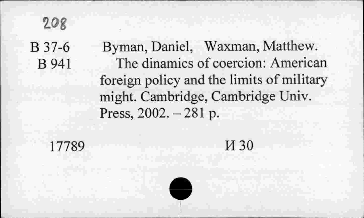 ﻿w
B 37-6 Byman, Daniel, Waxman, Matthew.
B 941 The dinamics of coercion: American foreign policy and the limits of military might. Cambridge, Cambridge Univ. Press, 2002. - 281 p.
17789
M30